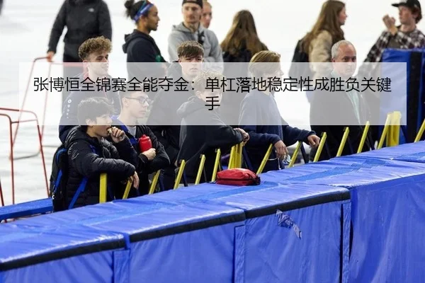 张博恒全锦赛全能夺金：单杠落地稳定性成胜负关键手