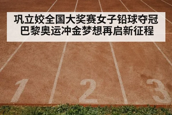 巩立姣全国大奖赛女子铅球夺冠 巴黎奥运冲金梦想再启新征程