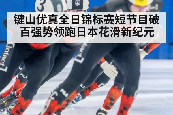 键山优真全日锦标赛短节目破百强势领跑日本花滑新纪元